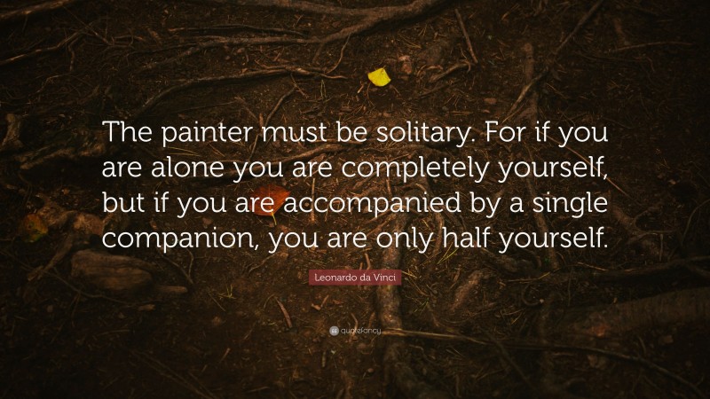 Leonardo da Vinci Quote: “The painter must be solitary. For if you are alone you are completely yourself, but if you are accompanied by a single companion, you are only half yourself.”