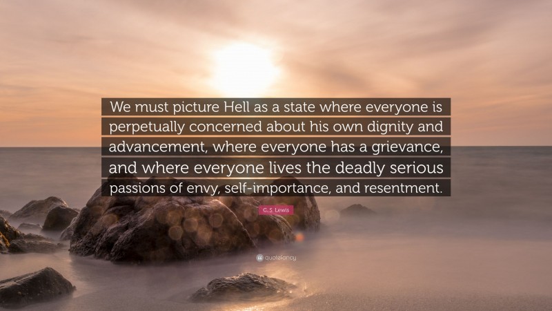 C. S. Lewis Quote: “We must picture Hell as a state where everyone is perpetually concerned about his own dignity and advancement, where everyone has a grievance, and where everyone lives the deadly serious passions of envy, self-importance, and resentment.”