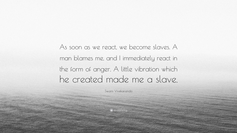 Swami Vivekananda Quote: “As soon as we react, we become slaves. A man blames me, and I immediately react in the form of anger. A little vibration which he created made me a slave.”