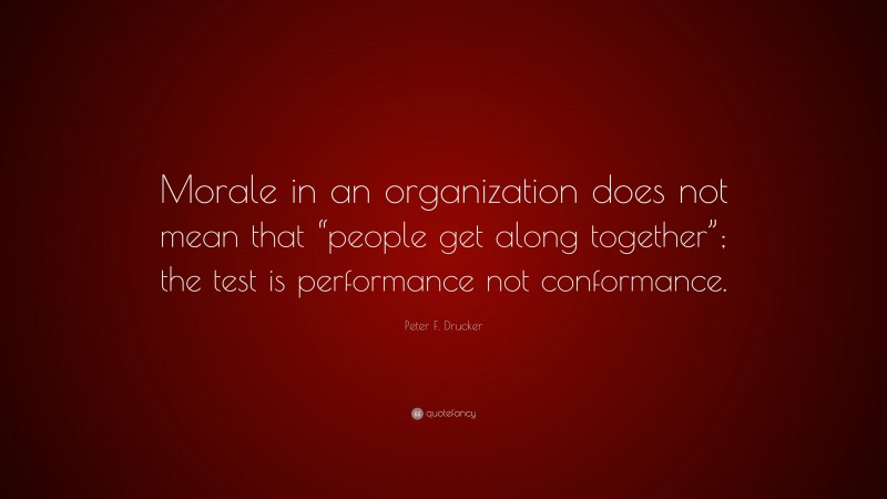 Peter F. Drucker Quote: “Morale in an organization does not mean that “people get along together”; the test is performance not conformance.”