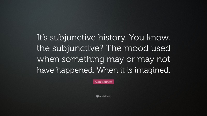 Alan Bennett Quote: “It’s subjunctive history. You know, the subjunctive? The mood used when something may or may not have happened. When it is imagined.”
