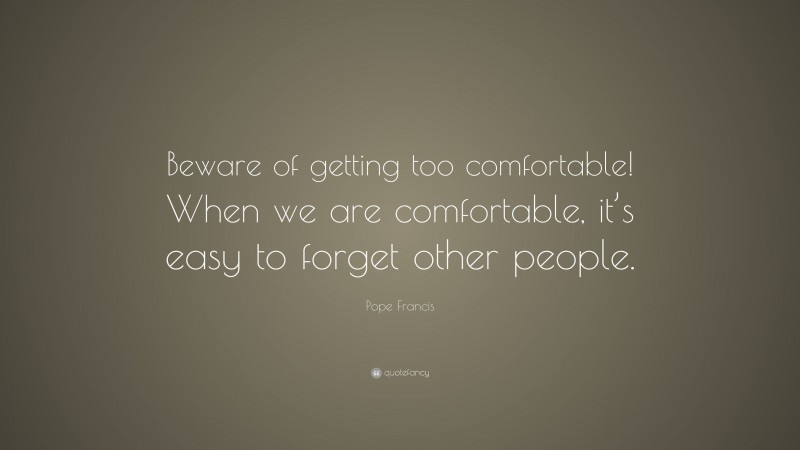 Pope Francis Quote: “Beware of getting too comfortable! When we are comfortable, it’s easy to forget other people.”