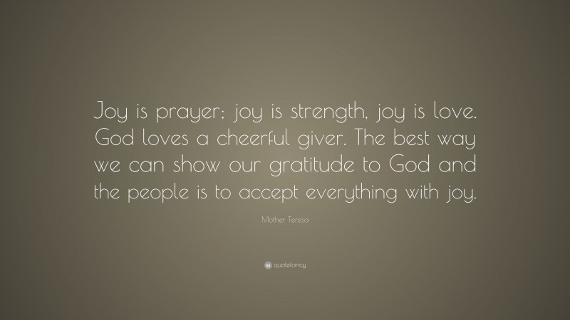 Mother Teresa Quote: “Joy is prayer; joy is strength, joy is love. God loves a cheerful giver. The best way we can show our gratitude to God and the people is to accept everything with joy.”