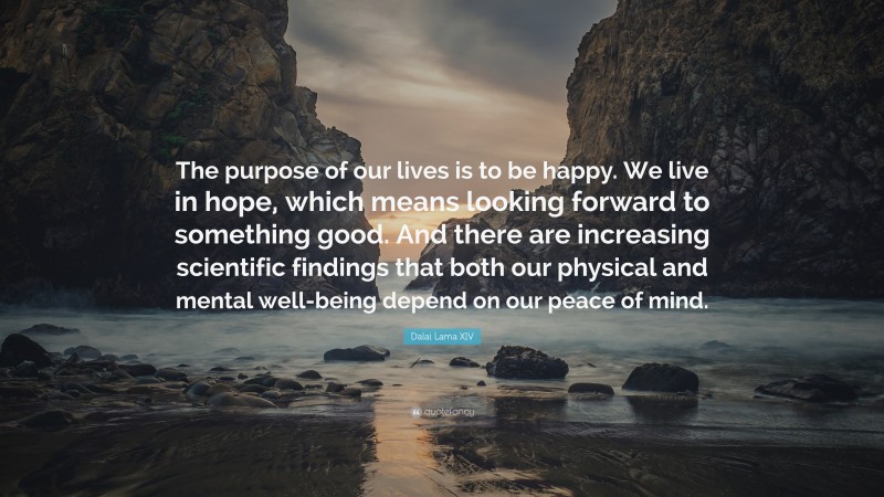 Dalai Lama XIV Quote: “The purpose of our lives is to be happy. We live in hope, which means looking forward to something good. And there are increasing scientific findings that both our physical and mental well-being depend on our peace of mind.”