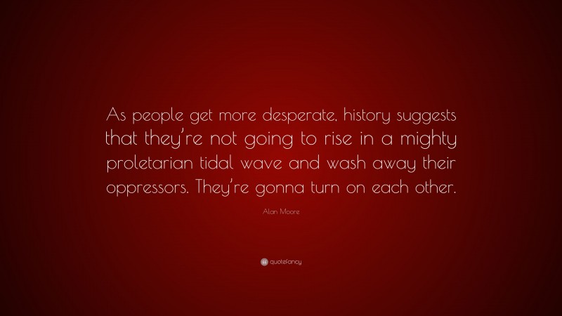 Alan Moore Quote: “As people get more desperate, history suggests that they’re not going to rise in a mighty proletarian tidal wave and wash away their oppressors. They’re gonna turn on each other.”
