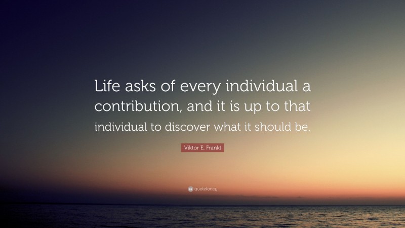Viktor E. Frankl Quote: “Life asks of every individual a contribution, and it is up to that individual to discover what it should be.”