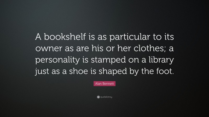 Alan Bennett Quote: “A bookshelf is as particular to its owner as are his or her clothes; a personality is stamped on a library just as a shoe is shaped by the foot.”