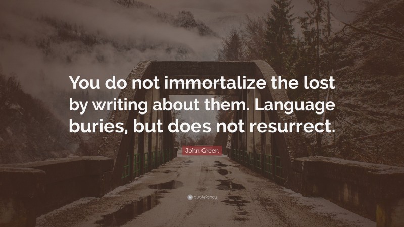 John Green Quote: “You do not immortalize the lost by writing about them. Language buries, but does not resurrect.”