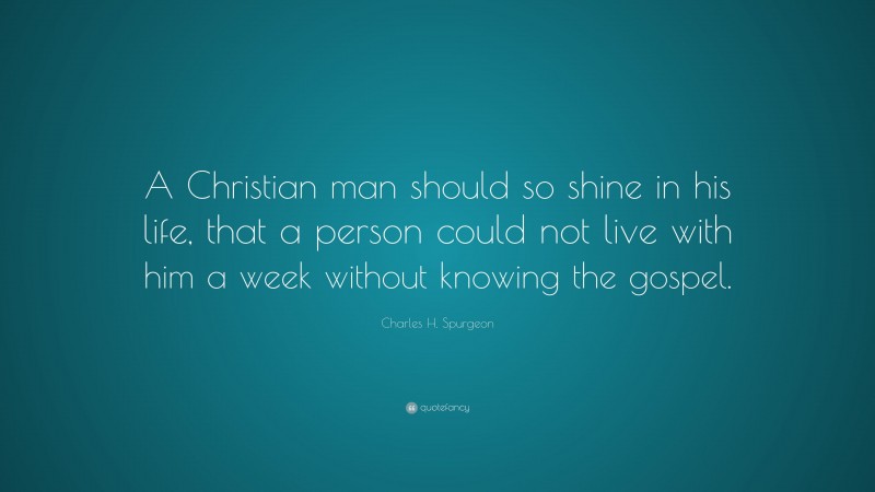 Charles H. Spurgeon Quote: “A Christian man should so shine in his life, that a person could not live with him a week without knowing the gospel.”