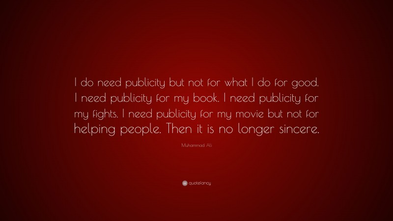 Muhammad Ali Quote: “I do need publicity but not for what I do for good. I need publicity for my book. I need publicity for my fights. I need publicity for my movie but not for helping people. Then it is no longer sincere.”