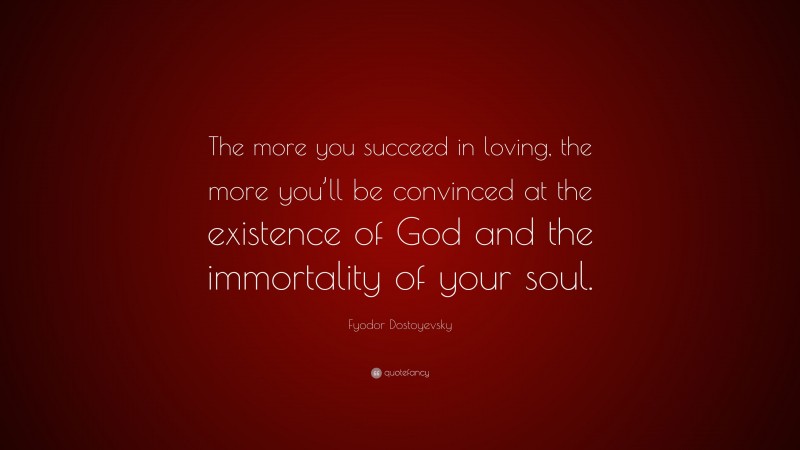 Fyodor Dostoyevsky Quote: “The more you succeed in loving, the more you’ll be convinced at the existence of God and the immortality of your soul.”