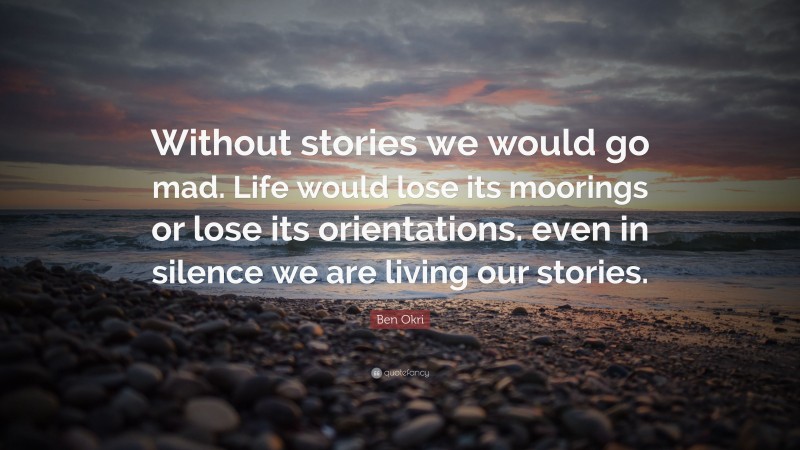 Ben Okri Quote: “Without stories we would go mad. Life would lose its moorings or lose its orientations. even in silence we are living our stories.”
