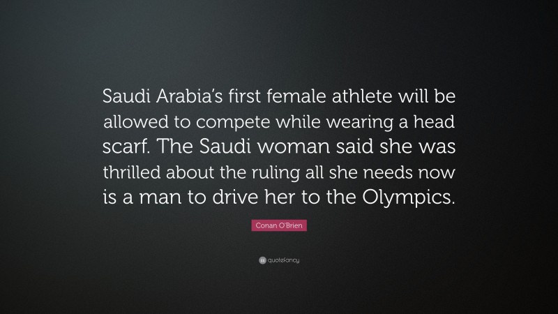 Conan O'Brien Quote: “Saudi Arabia’s first female athlete will be allowed to compete while wearing a head scarf. The Saudi woman said she was thrilled about the ruling all she needs now is a man to drive her to the Olympics.”
