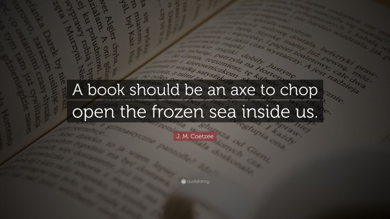 J. M. Coetzee Quote: “A book should be an axe to chop open the frozen sea inside us.”