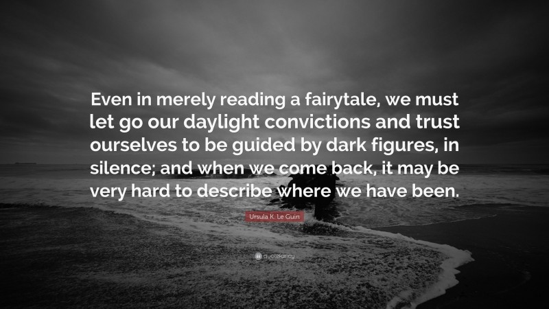 Ursula K. Le Guin Quote: “Even in merely reading a fairytale, we must let go our daylight convictions and trust ourselves to be guided by dark figures, in silence; and when we come back, it may be very hard to describe where we have been.”