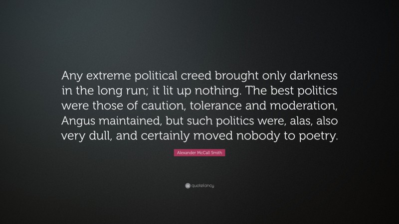 Alexander McCall Smith Quote: “Any extreme political creed brought only darkness in the long run; it lit up nothing. The best politics were those of caution, tolerance and moderation, Angus maintained, but such politics were, alas, also very dull, and certainly moved nobody to poetry.”