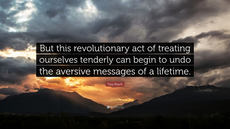 Tara Brach Quote: “But this revolutionary act of treating ourselves tenderly can begin to undo the aversive messages of a lifetime.”