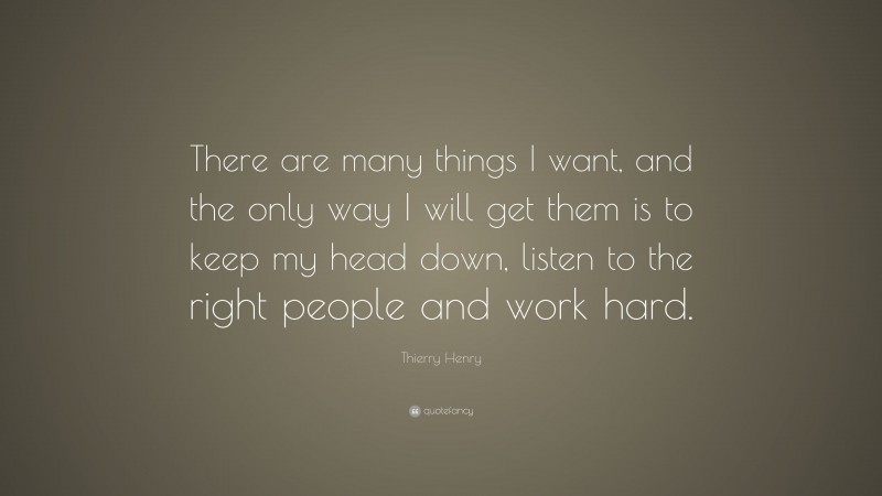 Thierry Henry Quote: “There are many things I want, and the only way I will get them is to keep my head down, listen to the right people and work hard.”