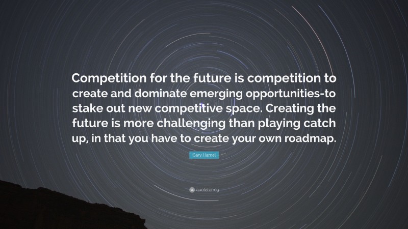 Gary Hamel Quote: “Competition for the future is competition to create and dominate emerging opportunities-to stake out new competitive space. Creating the future is more challenging than playing catch up, in that you have to create your own roadmap.”