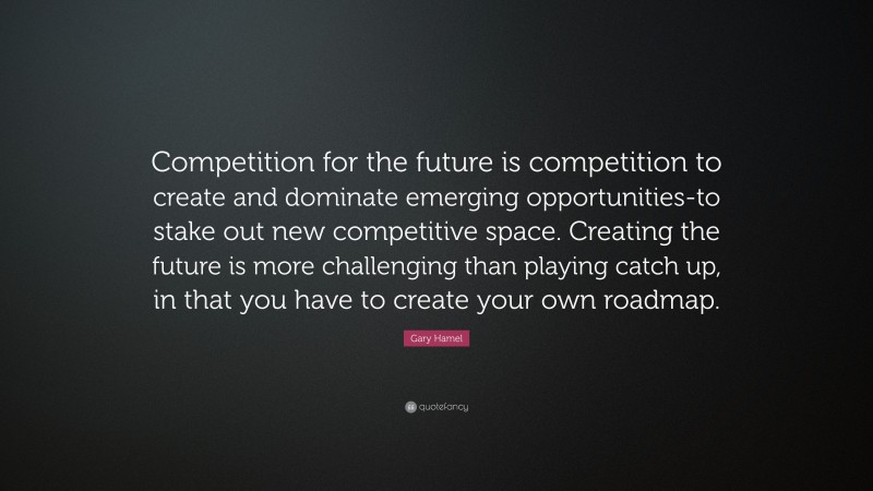 Gary Hamel Quote: “Competition for the future is competition to create and dominate emerging opportunities-to stake out new competitive space. Creating the future is more challenging than playing catch up, in that you have to create your own roadmap.”