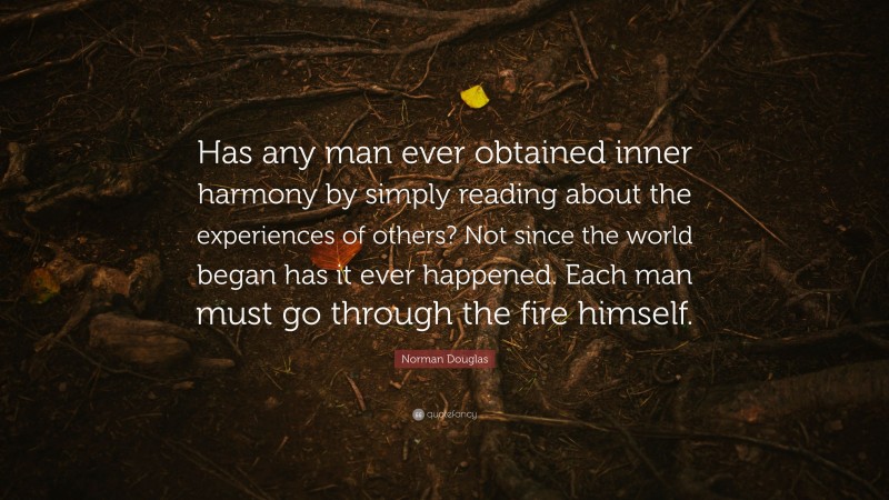 Norman Douglas Quote: “Has any man ever obtained inner harmony by simply reading about the experiences of others? Not since the world began has it ever happened. Each man must go through the fire himself.”