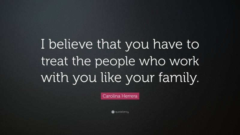 Carolina Herrera Quote: “I believe that you have to treat the people who work with you like your family.”