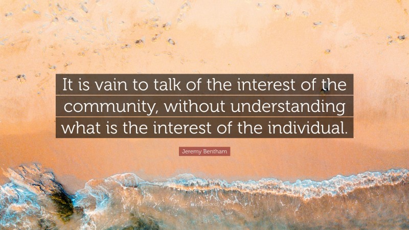 Jeremy Bentham Quote: “It is vain to talk of the interest of the community, without understanding what is the interest of the individual.”