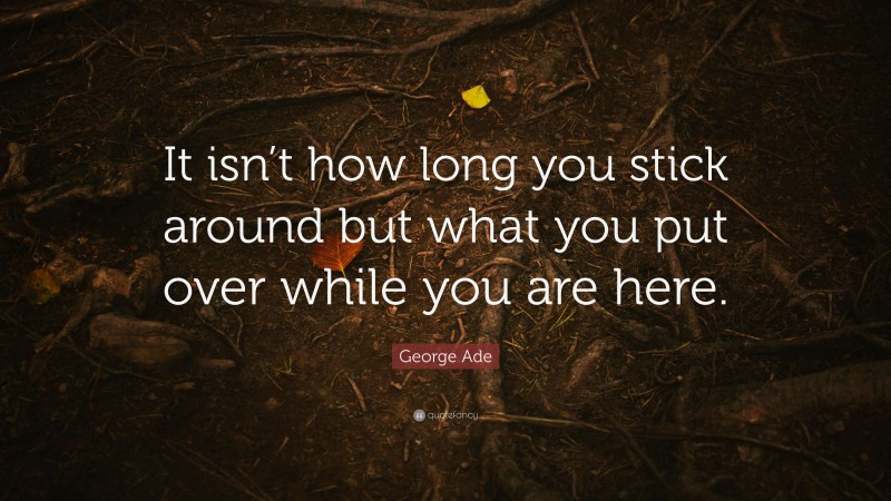 George Ade Quote: “It isn’t how long you stick around but what you put over while you are here.”