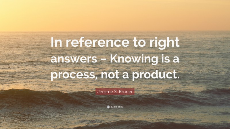 Jerome S. Bruner Quote: “In reference to right answers – Knowing is a process, not a product.”