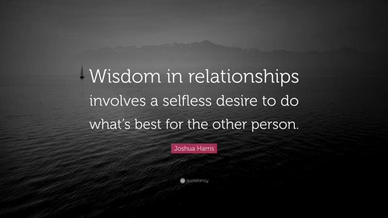 Joshua Harris Quote: “Wisdom in relationships involves a selfless desire to do what’s best for the other person.”