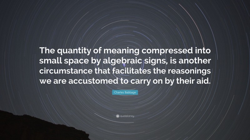 Charles Babbage Quote: “The quantity of meaning compressed into small space by algebraic signs, is another circumstance that facilitates the reasonings we are accustomed to carry on by their aid.”