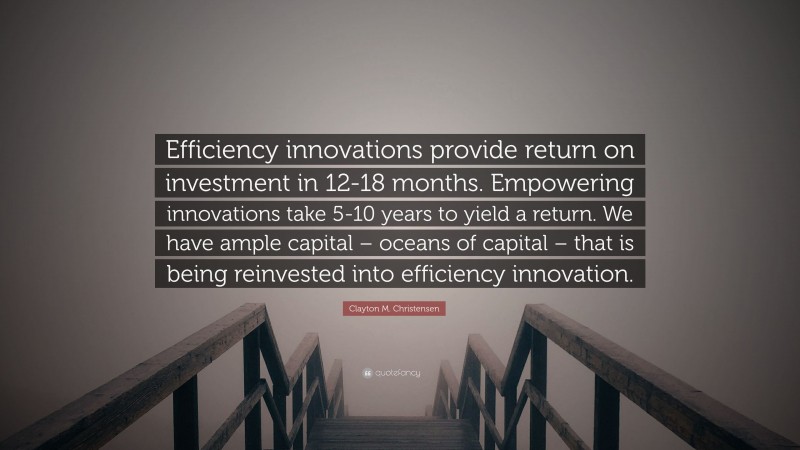 Clayton M. Christensen Quote: “Efficiency innovations provide return on investment in 12-18 months. Empowering innovations take 5-10 years to yield a return. We have ample capital – oceans of capital – that is being reinvested into efficiency innovation.”