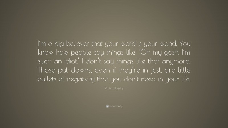 Mariska Hargitay Quote: “I’m a big believer that your word is your wand. You know how people say things like, ‘Oh my gosh, I’m such an idiot.’ I don’t say things like that anymore. Those put-downs, even if they’re in jest, are little bullets of negativity that you don’t need in your life.”