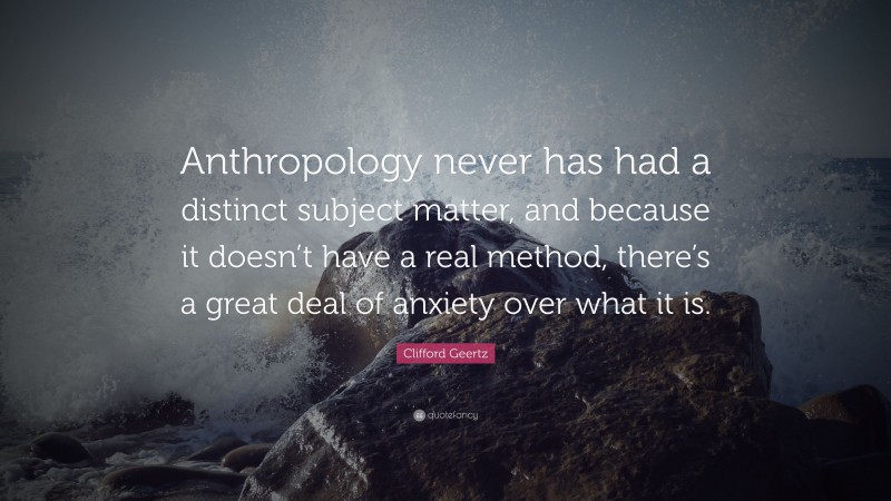 Clifford Geertz Quote: “Anthropology never has had a distinct subject matter, and because it doesn’t have a real method, there’s a great deal of anxiety over what it is.”