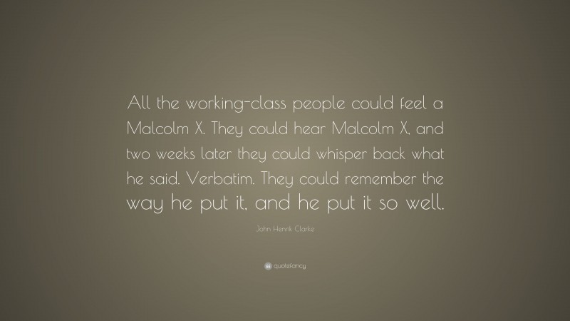 John Henrik Clarke Quote: “All the working-class people could feel a Malcolm X. They could hear Malcolm X, and two weeks later they could whisper back what he said. Verbatim. They could remember the way he put it, and he put it so well.”