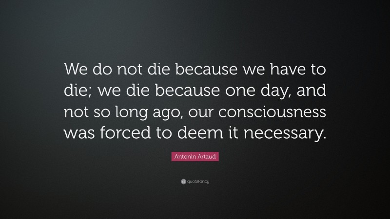 Antonin Artaud Quote: “We do not die because we have to die; we die because one day, and not so long ago, our consciousness was forced to deem it necessary.”