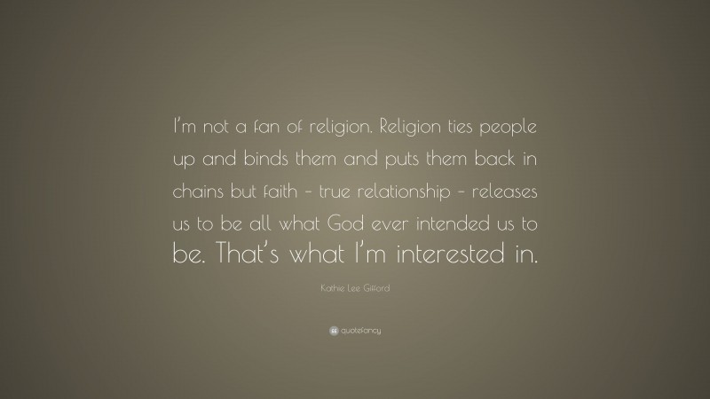 Kathie Lee Gifford Quote: “I’m not a fan of religion. Religion ties people up and binds them and puts them back in chains but faith – true relationship – releases us to be all what God ever intended us to be. That’s what I’m interested in.”