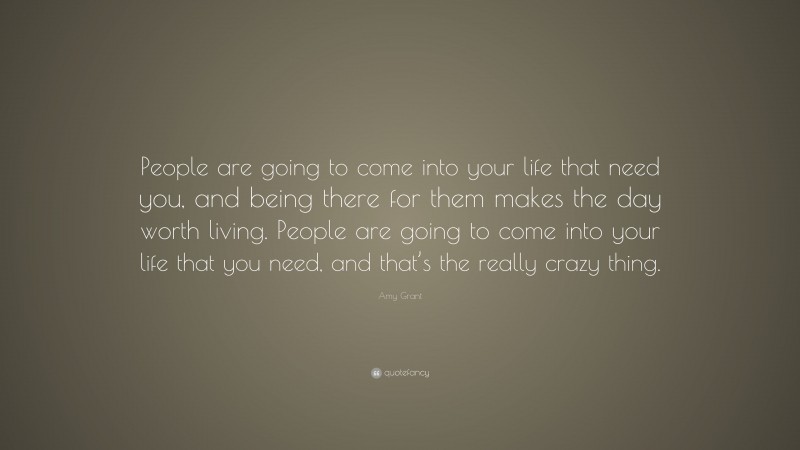 Amy Grant Quote: “People are going to come into your life that need you, and being there for them makes the day worth living. People are going to come into your life that you need, and that’s the really crazy thing.”
