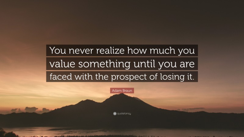 Adam Braun Quote: “You never realize how much you value something until you are faced with the prospect of losing it.”