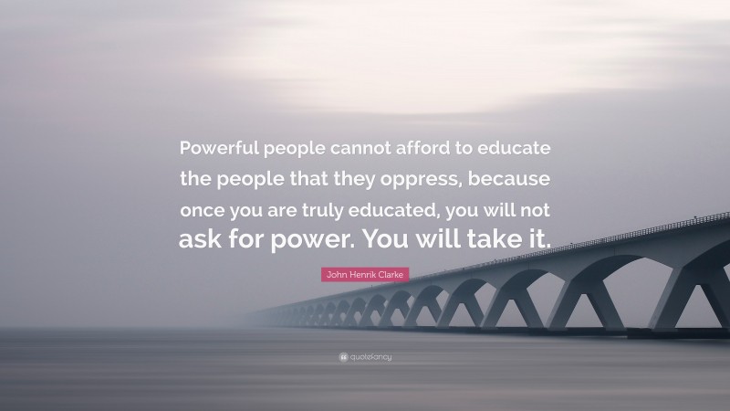 John Henrik Clarke Quote: “Powerful people cannot afford to educate the people that they oppress, because once you are truly educated, you will not ask for power. You will take it.”