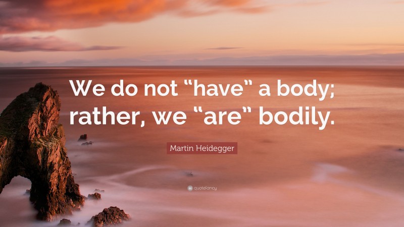Martin Heidegger Quote: “We do not “have” a body; rather, we “are” bodily.”