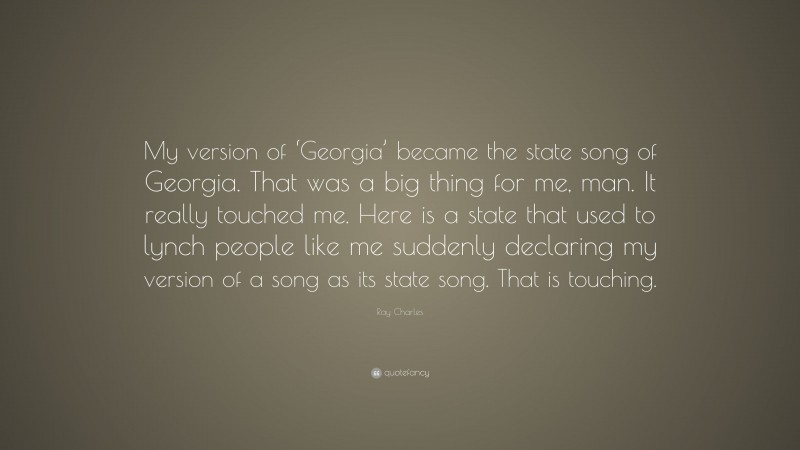 Ray Charles Quote: “My version of ‘Georgia’ became the state song of Georgia. That was a big thing for me, man. It really touched me. Here is a state that used to lynch people like me suddenly declaring my version of a song as its state song. That is touching.”