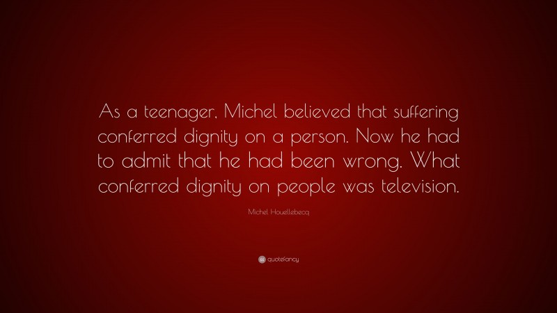 Michel Houellebecq Quote: “As a teenager, Michel believed that suffering conferred dignity on a person. Now he had to admit that he had been wrong. What conferred dignity on people was television.”