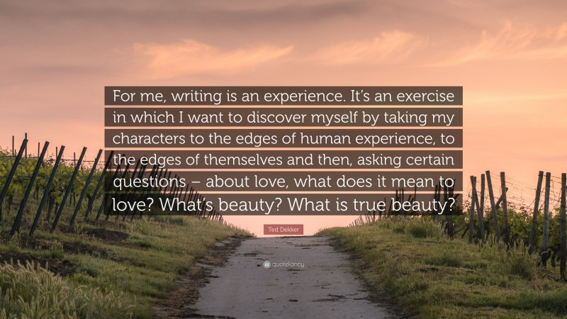 Ted Dekker Quote: “For me, writing is an experience. It’s an exercise in which I want to discover myself by taking my characters to the edges of human experience, to the edges of themselves and then, asking certain questions – about love, what does it mean to love? What’s beauty? What is true beauty?”