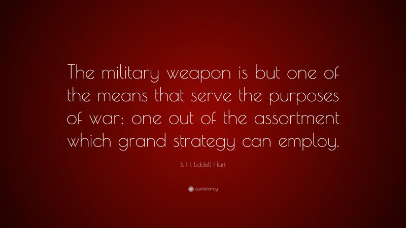 B. H. Liddell Hart Quote: “The military weapon is but one of the means that serve the purposes of war: one out of the assortment which grand strategy can employ.”