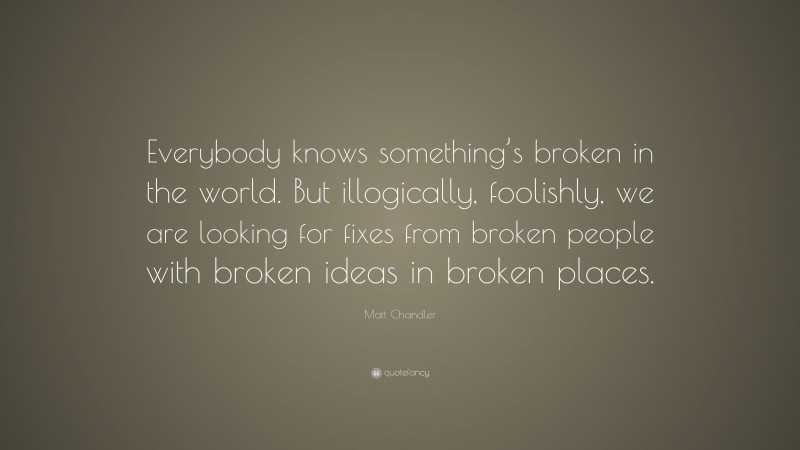 Matt Chandler Quote: “Everybody knows something’s broken in the world. But illogically, foolishly, we are looking for fixes from broken people with broken ideas in broken places.”