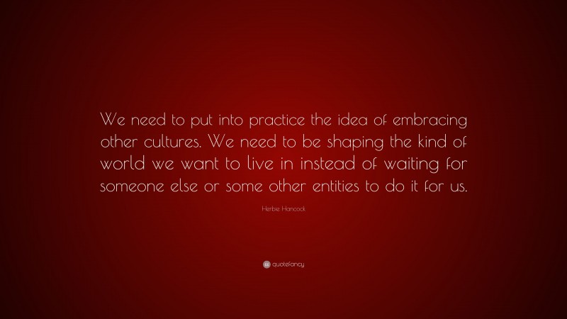 Herbie Hancock Quote: “We need to put into practice the idea of embracing other cultures. We need to be shaping the kind of world we want to live in instead of waiting for someone else or some other entities to do it for us.”