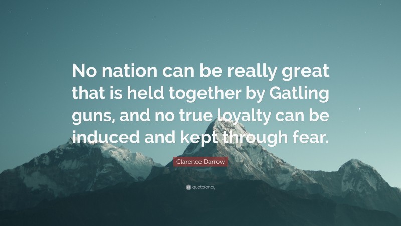 Clarence Darrow Quote: “No nation can be really great that is held together by Gatling guns, and no true loyalty can be induced and kept through fear.”