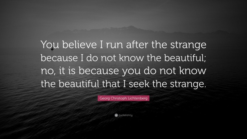 Georg Christoph Lichtenberg Quote: “You believe I run after the strange because I do not know the beautiful; no, it is because you do not know the beautiful that I seek the strange.”