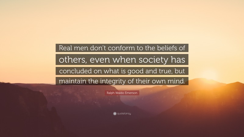Ralph Waldo Emerson Quote: “Real men don’t conform to the beliefs of others, even when society has concluded on what is good and true, but maintain the integrity of their own mind.”